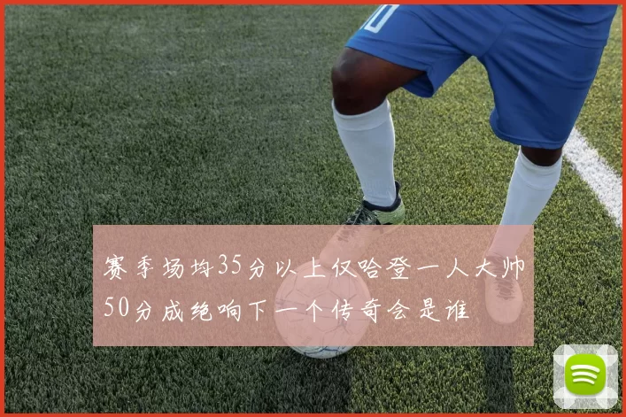 赛季场均35分以上仅哈登一人大帅50分成绝响下一个传奇会是谁