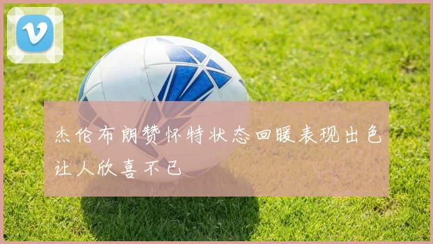 杰伦布朗赞怀特状态回暖表现出色让人欣喜不已