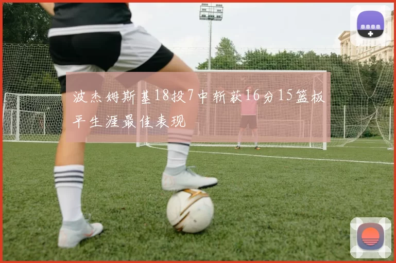 波杰姆斯基18投7中斩获16分15篮板平生涯最佳表现