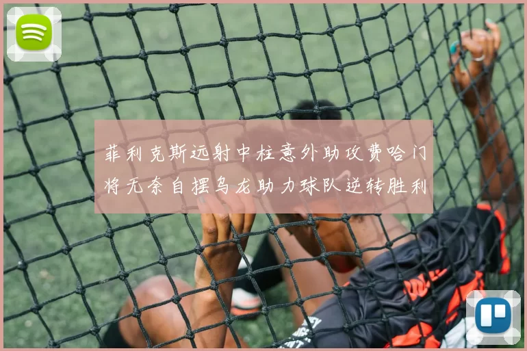 菲利克斯远射中柱意外助攻费哈门将无奈自摆乌龙助力球队逆转胜利