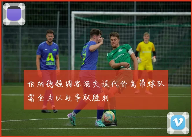 伦纳德强调客场失误代价高昂球队需全力以赴争取胜利