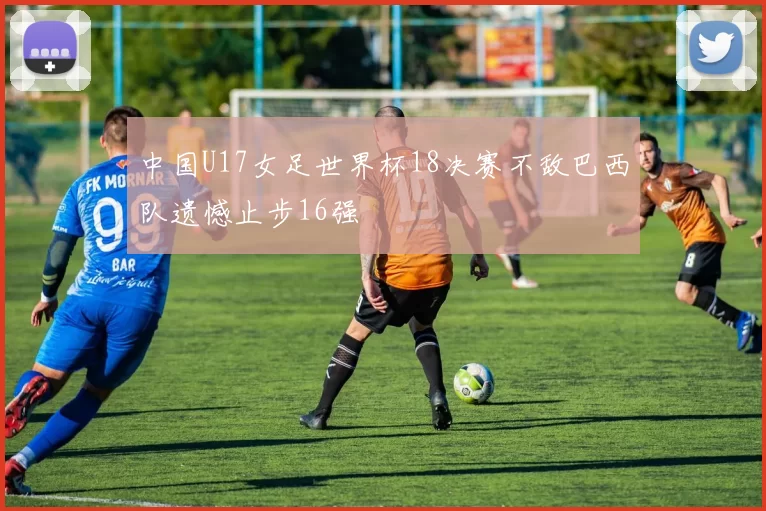 中国U17女足世界杯18决赛不敌巴西队遗憾止步16强