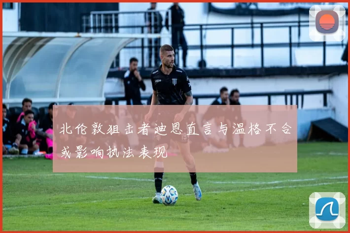 北伦敦狙击者迪恩直言与温格不合或影响执法表现