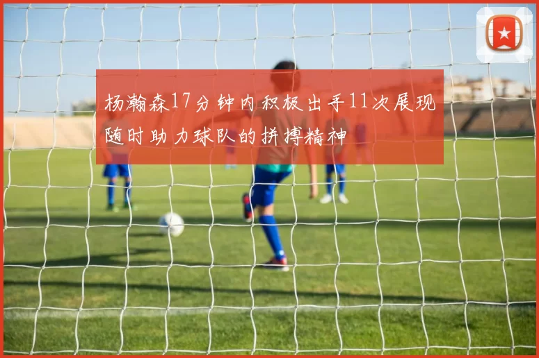 杨瀚森17分钟内积极出手11次展现随时助力球队的拼搏精神