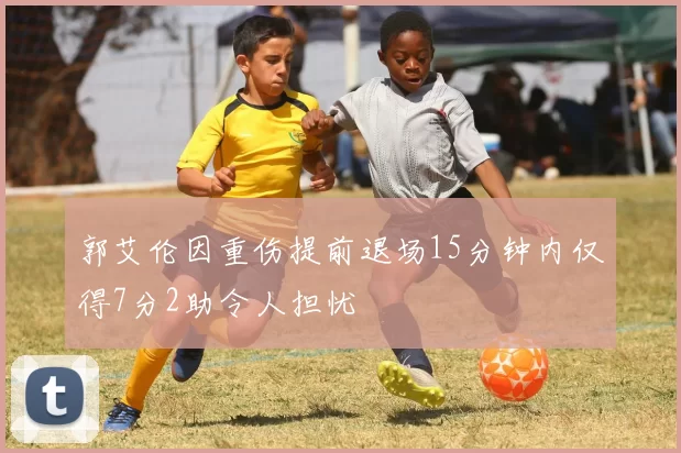 郭艾伦因重伤提前退场15分钟内仅得7分2助令人担忧