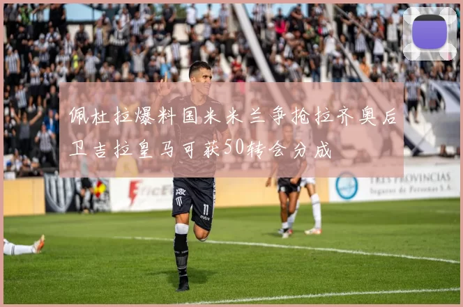 佩杜拉爆料国米米兰争抢拉齐奥后卫吉拉皇马可获50转会分成