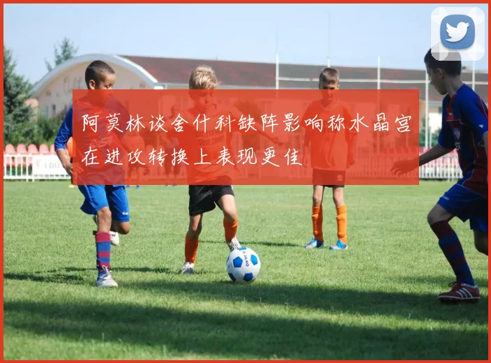 阿莫林谈舍什科缺阵影响称水晶宫在进攻转换上表现更佳