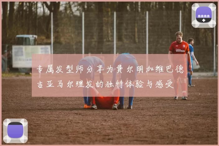 专属发型师分享为费尔明加维巴德吉亚马尔理发的独特体验与感受