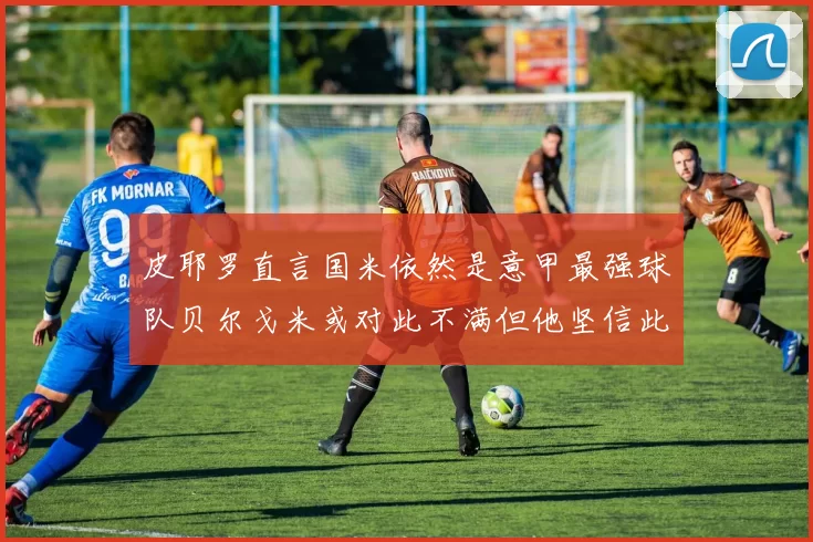 皮耶罗直言国米依然是意甲最强球队贝尔戈米或对此不满但他坚信此言