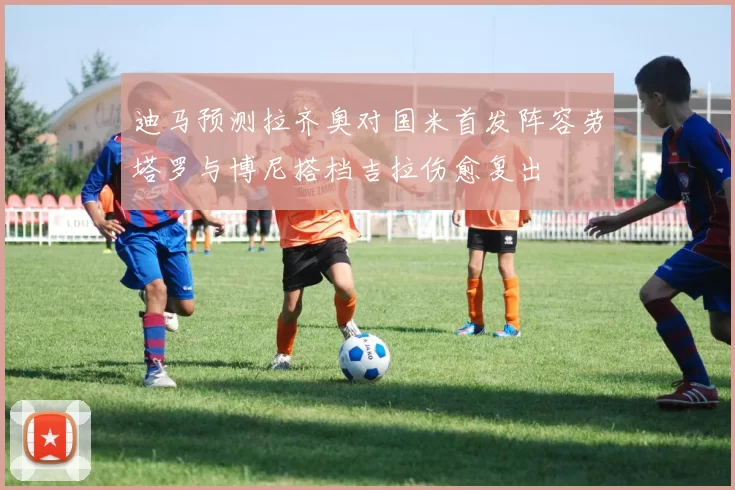 迪马预测拉齐奥对国米首发阵容劳塔罗与博尼搭档吉拉伤愈复出