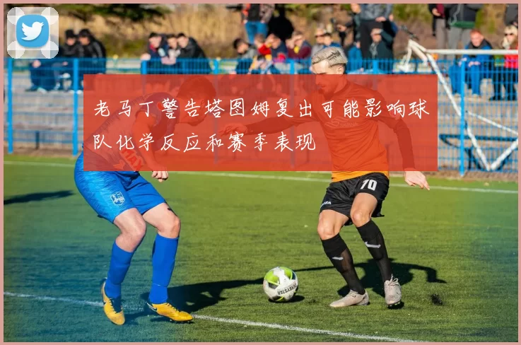 老马丁警告塔图姆复出可能影响球队化学反应和赛季表现