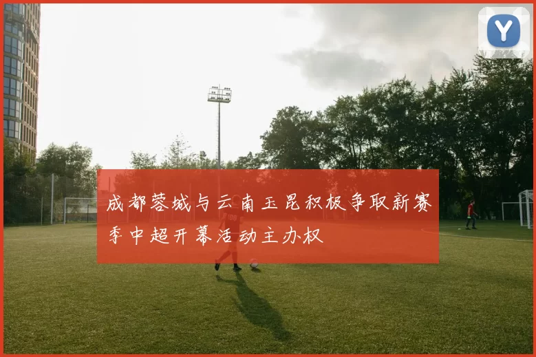 成都蓉城与云南玉昆积极争取新赛季中超开幕活动主办权