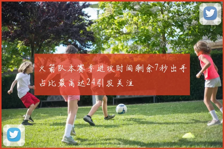 火箭队本赛季进攻时间剩余7秒出手占比最高达24引发关注