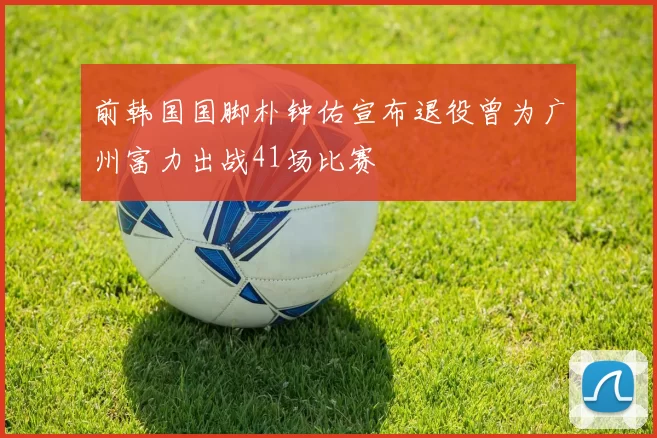 前韩国国脚朴钟佑宣布退役曾为广州富力出战41场比赛