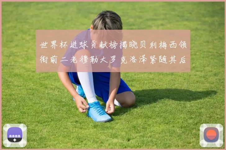 世界杯进球贡献榜揭晓贝利梅西领衔前二老穆勒大罗克洛泽紧随其后