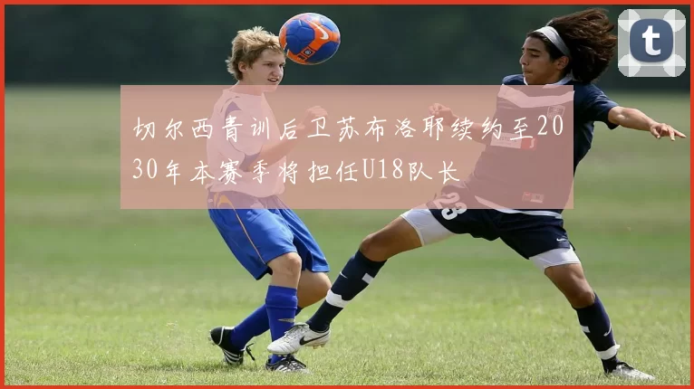 切尔西青训后卫苏布洛耶续约至2030年本赛季将担任U18队长