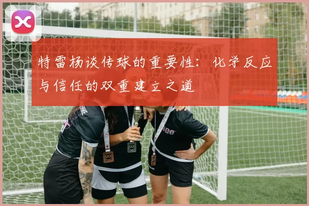 特雷杨谈传球的重要性：化学反应与信任的双重建立之道