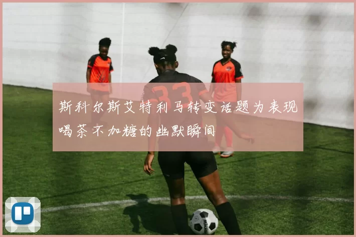 斯科尔斯艾特利马转变话题为表现喝茶不加糖的幽默瞬间