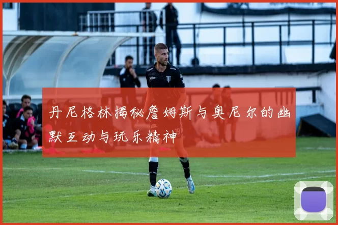 丹尼格林揭秘詹姆斯与奥尼尔的幽默互动与玩乐精神